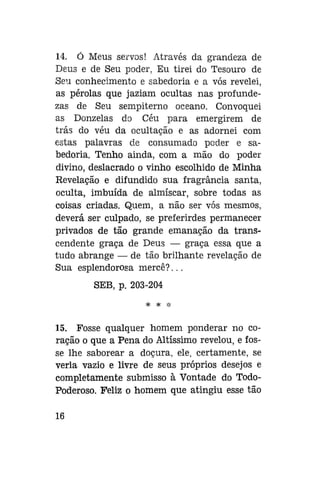 14. Ó Meus servos! Através da grandeza de
Deus e de Seu poder, Eu tirei do Tesouro de
Seu conhecimento e sabedoria e a vós revelei,
as pérolas que jaziam ocultas nas profundezas de Seu sempiterno oceano. Convoquei
as Donzelas do Céu para emergirem de
trás do véu da ocultação e as adornei com
estas palavras de consumado poder e sabedoria. Tenho ainda, com a mão do poder
divino, deslacrado o vinho escolhido de Minha
Revelação e difundido sua fragrância santa,
oculta, imbuída de almíscar, sobre todas as
coisas criadas. Quem, a não ser vós mesmos,
deverá ser culpado, se preferirdes permanecer
privados de tão grande emanação da transcendente graça de Deus — graça essa que a
tudo abrange — de tão brilhante revelação de
Sua esplendorosa mercê?...
SEB, p. 203-204
* * *

15. Fosse qualquer homem ponderar no coração o que a Pena do Altíssimo revelou, e fosse lhe saborear a doçura, ele, certamente, se
veria vazio e livre de seus próprios desejos e
completamente submisso à Vontade do TodoPoderoso. Feliz o homem que atingiu esse tão
16

 