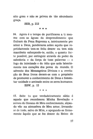 alto grau e não se privou de tão abundante
graça.
SEB, p. 212
* * *

16. Agora é o tempo de purificares a ti mesmo com as águas do desprendimento que
fluíram da Pena Suprema e, inteiramente por
amor a Deus, ponderares sobre aquilo que repetidamente tem-se feito descer ou tem sido
manifesto esforçando-te, então, o quanto forte possível, por extinguir através do poder da
sabedoria e da força de tuas palavras — o
fogo da inimizade e do ódio que arde latentemente nos corações dos povos do mundo. O
advento dos Mensageiros Divinos e a revelação de Seus livros deram-se com o propósito
de promover o conhecimento de Deus e fomentar unidade e amizade entre os seres humanos.
ESW, p. 12
* * *

17. Sabe tu que verdadeiramente sábio é
aquele que reconheceu Minha Revelação e
sorveu do Oceano de Meu conhecimento, alçando vôo na atmosfera de Meu amor, livrandose de tudo, salvo de Mim, e apegando-se firmemente àquilo que se fez descer do Reino de
17

 