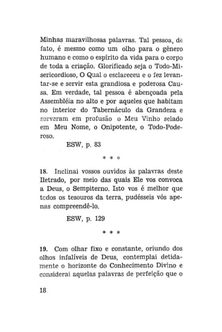 Minhas maravilhosas palavras. Tal pessoa, de
fato, é mesmo como um olho para o gênero
humano e como o espírito da vida para o corpo
de toda a criação. Glorifiçado seja o Todo-Misericordioso, O Qual o esclareceu e o fez levantar-se e servir esta grandiosa e poderosa Causa. Em verdade, tal pessoa é abençoada pela
Assembléia no alto e por aqueles que habitam
no interior do Tabernáculo da Grandeza e
sorveram em profusão o Meu Vinho selado
em Meu Nome, o Onipotente, o Todo-Poderoso.
ESW, p. 83
^s

^c

;J;

18. Inclinai vossos ouvidos às palavras deste
Iletrado, por meio das quais Ele vos convoca
a Deus, o Sempiterno. Isto vos é melhor que
todos os tesouros da terra, pudésseis vós apenas compreendê-lo.
ESW, p. 129
* * *

19. Com olhar fixo e constante, oriundo dos
olhos infalíveis de Deus, contemplai detidamente o horizonte do Conhecimento Divino e
considerai aquelas palavras de perfeição que o
18

 