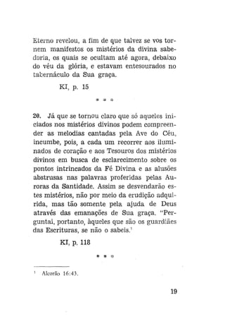 Eterno revelou, a fim de que talvez se vos tornem manifestos os mistérios da divina sabedoria, os quais se ocultam até agora, debaixo
do véu da glória, e estavam entesourados no
tabernáculo da Sua graça.
Kl, p. 15
* * :|:

20. Já que se tornou claro que só aqueles iniciados nos mistérios divinos podem compreender as melodias cantadas pela Ave do Céu,
incumbe, pois, a cada um recorrer aos iluminados de coração e aos Tesouros dos mistérios
divinos em busca de esclarecimento sobre os
pontos intrincados da Fé Divina e as alusões
abstrusas nas palavras proferidas pelas Auroras da Santidade. Assim se desvendarão estes mistérios, não por meio da erudição adquirida, mas tão somente pela ajuda de Deus
através das emanações de Sua graça. "Perguntai, portanto, àqueles que são os guardiães
das Escrituras, se não o sabeis.1
Kl, p. 118
* * *
Alcorão 16:43.

19

 