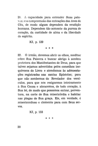21. A capacidade para entender Suas palavras e a compreensão das entoações das Aves do
Céu, de modo algum dependem da erudição
humana. Dependem tão somente da pureza de
coração, da castidade de alma e da liberdade
de espírito.
Kl, p. 129
* * *

22. Ó irmão, devemos abrir os olhos, meditar
sobre Sua Palavra e buscar abrigo à sombra
protetora dos Manifestantes de Deus, para que
talvez sejamos advertidos pelos conselhos inequívocos do Livro e atendamos às admoestações registradas nas santas Epístolas; para
que não zombemos do Revelador dos versículos, para que nos resignemos inteiramente
à Sua Causa e abracemos, de todo coração, à
Sua lei, de modo que possamos entrar, porventura, na corte de Sua misericórdia e habitar
nas plagas de Sua graça. Ele, em verdade, é
misericordioso e clemente para com Seus servos.
Kl, p. 133
* * *

20

 