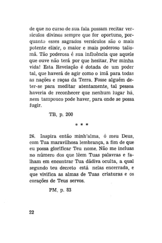 de que no curso de sua fala possam recitar versículos divinos sempre que for oportuno, porquanto esses sagrados versículos são o mais
potente elixir, o maior e mais poderoso talismã. Tão poderosa é sua influência que aquele
que ouve não terá por que hesitar. Por minha
vida! Esta Revelação é dotada de um poder
tal, que haverá de agir como o imã para todas
as nações e raças da Terra. Fosse alguém deter-se para meditar atentamente, tal pessoa
haveria de reconhecer que nenhum lugar há,
nem tampouco pode haver, para onde se possa
fugir.
TB, p. 200
* * *

26. Inspira então minh'alma, ó meu Deus,
com Tua maravilhosa lembrança, a fim de que
eu possa glorificar Teu nome. Não me incluas
no número dos que lêem Tuas palavras e falham em encontrar Tua dádiva oculta, a qual
segundo teu decreto está nelas encerrada, e
que vivifica as almas de Tuas criaturas e os
corações de Teus servos.
PM, p. 83

22

 