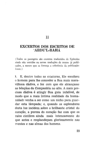 II
EXCERTOS DOS ESCRITOS DE
ABDUL-BAHÃ
(Todas as passagens são excertos traduzidos de Epístolas
ainda não vertidas ou novas traduções de textos já publicados, a menos que se forneça a referência da publicaçãofonte.)

1. E, dentre todas as criaturas, Ele escolheu
o homem para lhe conceder a Sua mais maravilhosa dádiva, e fez com que ele alcançasse
as bênçãos da Companhia no alto. A mais preciosa dádiva é atingir Sua guia infalível, de
modo que a mais íntima realidade da humanidade venha a ser como um nicho para guardar esta lâmpada; e, quando os esplendores
desta luz incidem sobre o brilhante cristal do
coração, a pureza do coração faz com que os
raios cintilem ainda mais intensamente do
que antes e resplandeçam gloriosamente nas
mentes e nas almas dos homens.
23

 
