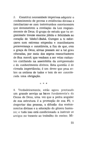 3. Constitui necessidade imperiosa adquirir o
conhecimento de provas e evidências divinas e
íamiliarizar-se com testemunhos convincentes
que demonstrem a revelação da Luz resplandecente de Deus. O grupo de estudo que tu organizaste trouxe enorme júbilo e felicidade ao
coração de 'Abdu'1-Bahá. Cumpre a ti esforçares com extremo empenho e manifestares
perseverança e constância, a fim de que, com
a graça de Deus, almas possam ser a tal grau
educadas, por meio dos sopros ressucitadores
de Sua mercê; que venham a ser velas radiantes cintilando na assembléia da compreensão
e do conhecimento divinos. Esta questão é de
elevada importância; é um dever que pesa sobre os ombros de todos e tem de ser considerada uma obrigação.
* *

4. Verdadeiramente, estás agora prestando
um grande serviço as bases fundamentais da
Causa de Deus, uma vez que a pedra angular
de sua estrutura é a promoção de sua Fé. o
despertar das pessoas, a difusão dos ensinamentos divinos e a educação do gênero humano; e tudo isso está condicionado a instruir os
amigos no tocante ao trabalho do ensino. Mi25

 