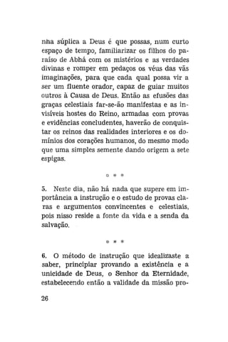 nna súplica a Deus é que possas, num curto
espaço de tempo, familiarizar os filhos do paraíso de Abhá com os mistérios e as verdades
divinas e romper em pedaços os véus das vãs
imaginações, para que cada qual possa vir a
ser um fluente orador, capaz de guiar muitos
outros à Causa de Deus. Então as efusões das
graças celestiais far-se-ão manifestas e as invisíveis hostes do Reino, armadas com provas
e evidências concludentes, haverão de conquistar os reinos das realidades interiores e os domínios dos corações humanos, do mesmo modo
que uma simples semente dando origem a sete
espigas.

5. Neste dia, não há nada que supere em importância a instrução e o estudo de provas claras e argumentos convincentes e celestiais,
pois nisso reside a fonte da vida e a senda da
salvação.

6. O método de instrução que idealizaste a
saber, principiar provando a existência e a
unicidade de Deus, o Senhor da Eternidade,
estabelecendo então a validade da missão pro26

 