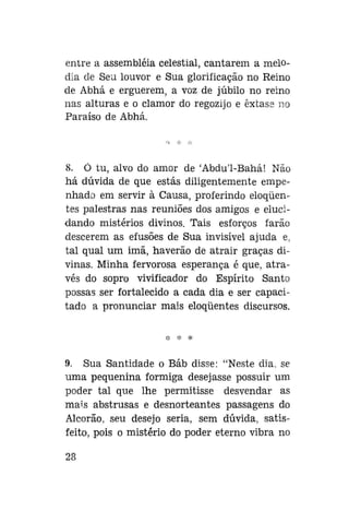 entre a assembléia celestial, cantarem a melodia de Seu louvor e Sua glorificação no Reino
de Abhá e erguerem, a voz de júbilo no reino
nas alturas e o clamor do regozijo e êxtase no
Paraíso de Abhá.

8. Ó tu, alvo do amor de 'Abdu'1-Bahá! Não
há dúvida de que estás diligentemente empenhado em servir à Causa, proferindo eloqüentes palestras nas reuniões dos amigos e elucidando mistérios divinos. Tais esforços farão
descerem as efusões de Sua invisível ajuda e,
tal qual um imã, haverão de atrair graças divinas. Minha fervorosa esperança é que, através do sopro vivificador do Espírito Santo
possas ser fortalecido a cada dia e ser capacitado a pronunciar mais eloqüentes discursos.

9. Sua Santidade o Báb disse: "Neste dia. se
uma pequenina formiga desejasse possuir um
poder tal que lhe permitisse desvendar as
mais abstrusas e desnorteantes passagens do
Alcorão, seu desejo seria, sem dúvida, satisfeito, pois o mistério do poder eterno vibra no
28

 