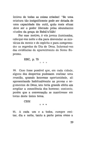 íntimo de todas as coisas criadas! "Se uma
criatura tão insignificante pode ser dotada de
uma capacidade tão sutil, quão mais eficaz
deve ser o poder liberado pelas abundantes
efusões da graça de Bahá'u'lláh!
Por esse motivo, ó vós jovens iluminados,
esforçai-vos noite e dia para desvendar os mistérios da mente e do espírito e para compreender os segredos do Dia de Deus. Informai-vos
das evidências do aparecimento do Nome Supremo.
EBC, p. 75

10. Caso fosse possível que, em cada cidade,
alguns dos despertos pudessem realizar uma
reunião, quando houvesse oportunidade, ali
apresentando habitualmente as provas e argumentos de Deus, isto teria grande efeito em
ampliar a consciência dos homens; contanto,
porém que a conversação se mantivesse em
torno deste único tema.
CBM
11. A cada um e a todos, cumpre recitar, dia e noite, tanto a parte persa como a
29

 