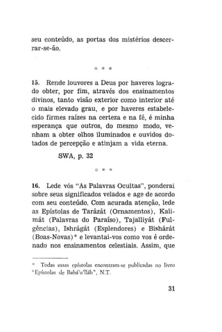 seu conteúdo, as portas dos mistérios descerrar-se-ão.
* *

*

15. Rende louvores a Deus por haveres logrado obter, por fim, através dos ensinamentos
divinos, tanto visão exterior como interior até
o mais elevado grau, e por haveres estabelecido firmes raízes na certeza e na fé, é minha
esperança que outros, do mesmo modo, venham a obter olhos iluminados e ouvidos dotados de percepção e atinjam a vida eterna.
SWA, p. 32

16. Lede vós "As Palavras Ocultas", ponderai
sobre seus significados velados e age de acordo
com seu conteúdo. Com acurada atenção, lede
as Epístolas de Tarázát (Ornamentos), Kalimát (Palavras do Paraíso), Tajalliyát (Fulgências), Ishrágát (Esplendores) e Bishárát
(Boas-Novas)* e levantai-vos como vos é ordenado nos ensinamentos celestiais. Assim, que
Todas essas epístolas encontram-se publicadas no livro
'Epístolas de BaháVlláh", N.T.

31

 