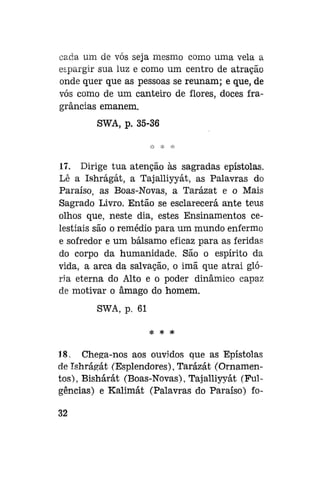 cada um de vós seja mesmo como uma vela a
espargir sua luz e como um centro de atração
onde quer que as pessoas se reunam; e que, de
vós como de um canteiro de flores, doces fragrâncias emanem.
SWA, p. 35-36

17. Dirige tua atenção às sagradas epístolas.
Lê a Ishrágát, a Tajalliyyát, as Palavras do
Paraíso, as Boas-Novas, a Tarázat e o Mais
Sagrado Livro. Então se esclarecerá ante teus
olhos que, neste dia, estes Ensinamentos celestiais são o remédio para um mundo enfermo
e sofredor e um bálsamo eficaz para as feridas
do corpo da humanidade. São o espírito da
vida, a arca da salvação, o imã que atrai glória eterna do Alto e o poder dinâmico capaz
de motivar o âmago do homem.
SWA, p. 61
* *

*

18. Chega-nos aos ouvidos que as Epístolas
de Ishrágát (Esplendores), Tarázát (Ornamentos), Bishárát (Boas-Novas), Tajalliyyát (Fulgências) e Kalimát (Palavras do Paraíso) fo32

 