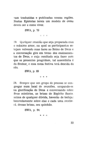 ram traduzidas e publicadas nessas regiões.
Nestas Epístolas tereis um modelo de como
deveis ser e como viver.
SWA, p. 79

19. Qualquer reunião que seja preparada com
o máximo amor, na qual os participantes estejam volvendo suas faces ao Reino de Deus e
a conversação gire em torno dos ensinamentos de Deus, e cujo resultado seja fazer com
que os presentes progridam, tal assembléia é
do Senhor, e essa mesa festiva terá descido do
céu.
SWA, p. 89
:|: * *

20. Sempre que um grupo de pessoas se congregar num local de reuniões, ocupando-se
na glorificação de Deus e conversando sobre
Seus mistérios, as brisas do Espírito Santo,
acima de qualquer dúvida, haverão de bafejar
benevolamente sobre elas e cada uma receberá, dessas brisas, seu quinhão.
SWA, p. 94

33

 