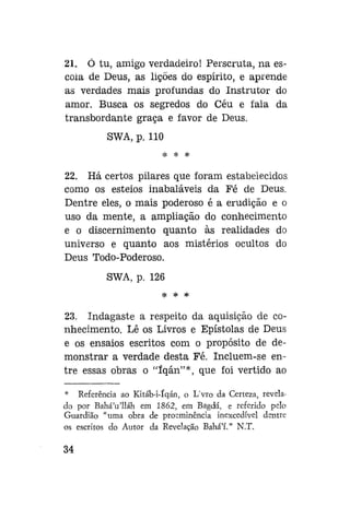21. Ó tu, amigo verdadeiro! Perscruta, na escola de Deus, as lições do espírito, e aprende
as verdades mais profundas do Instrutor do
amor. Busca os segredos do Céu e fala da
transbordante graça e favor de Deus.
SWA, p. 110
* * *

22. Há certos pilares que foram estabelecidos
como os esteios inabaláveis da Fé de Deus.
Dentre eles, o mais poderoso é a erudição e o
uso da mente, a ampliação do conhecimento
e o discernimento quanto às realidades do
universo e quanto aos mistérios ocultos do
Deus Todo-Poderoso.
SWA, p. 126
* * *

23. Indagaste a respeito da aquisição de conhecimento. Lê os Livros e Epístolas de Deus
e os ensaios escritos com o propósito de demonstrar a verdade desta Fé. Incluem-se entre essas obras o "íqán"*, que foi vertido ao
* Referência ao Kitáb-i-íqán, o L'vro da Certeza, revelado por Bahá'u'lláh em 1862, em Bagdá, e referido pelo
Guardião "uma obra de proeminência inexcedível dentre
os escritos do Autor da Revelação Bahá'í." N.T.

34

 