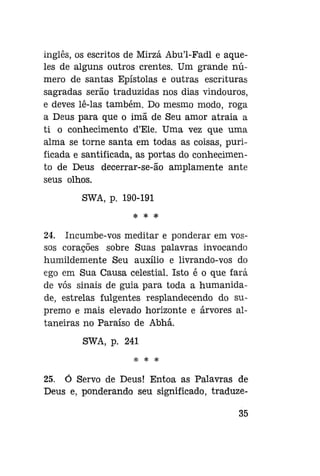 inglês, os escritos de Mirzá Abu'1-Fadl e aqueles de alguns outros crentes. Um grande número de santas Epístolas e outras escrituras
sagradas serão traduzidas nos dias vindouros,
e deves lê-las também. Do mesmo modo, roga
a Deus para que o imã de Seu amor atraia a
ti o conhecimento d'Ele. Uma vez que uma
alma se torne santa em todas as coisas, purificada e santificada, as portas do conhecimento de Deus decerrar-se-ão amplamente ante
seus olhos.
SWA, p. 190-191
* * *

24. Incumbe-vos meditar e ponderar em vossos corações sobre Suas palavras invocando
humildemente Seu auxílio e livrando-vos do
ego em Sua Causa celestial. Isto é o que fará
de vós sinais de guia para toda a humanidade, estrelas fulgentes resplandecendo do supremo e mais elevado horizonte e árvores altaneiras no Paraíso de Abhá.
SWA, p. 241
;{;

3{c

^£

25. Ó Servo de Deus! Entoa as Palavras de
Deus e, ponderando seu significado, traduze35

 