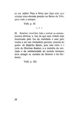 as em ações! Peço a Deus que faça com que
atinjas uma elevada posição no Reino da Vida,
para todo o sempre.
TAB, p. 85
* * *

26. Realizai reuniões, lede e entoai os ensinamentos divinos, a fim de que essa cidade seja
iluminada pela luz da realidade e esse país
venha a ser um verdadeiro paraíso, através do
poder do Espírito Santo, pois este ciclo é o
ciclo do Glorioso Senhor, e a melodia da unidade e da solidariedade do mundo humano
deve atingir os ouvidos do Oriente e do Ocidente.
TAB, p. 631

36

 