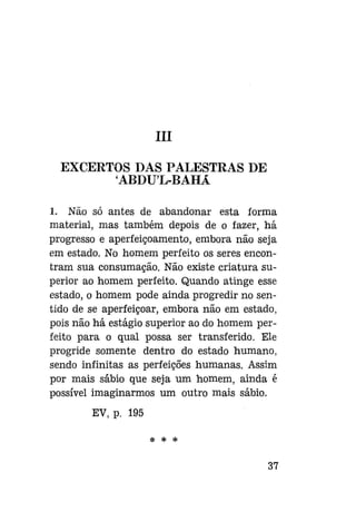 III
EXCERTOS DAS PALESTRAS DE
ABDUL-BAHÁ
1. Não só antes de abandonar esta forma
material, mas também depois de o fazer, há
progresso e aperfeiçoamento, embora não seja
em estado. No homem perfeito os seres encontram sua consumação. Não existe criatura superior ao homem perfeito. Quando atinge esse
estado, o homem pode ainda progredir no sentido de se aperfeiçoar, embora não em estado,
pois não há estágio superior ao do homem perfeito para o qual possa ser transferido. Ele
progride somente dentro do estado humano,
sendo infinitas as perfeiçÕes humanas. Assim
por mais sábio que seja um homem, ainda é
possível imaginarmos um outro mais sábio.
EV, p. 195
*

*

37

 