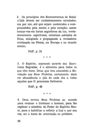 2. Os princípios dos Ensinamentos de Bahá'
ulláh devem ser cuidadosamente estudados,
um por um, até que sejam conhecidos e compreendidos pela mente e pelo coração; assim
tornar-vos-eis fortes seguidores da luz, verdadeiramente espirituais, celestiais soldados de
Deus, atingindo e propagando a verdadeira
civilização na Pérsia, na Europa e no mundo
inteiro.
PAP, p. 21
* * *

3. O Espírito, soprando através das Escrituras Sagradas, é o alimento para todos os
que têm fome. Deus, que tem concedido a Revelação aos Seus Profetas, certamente dará
em abundância o pão de cada dia a todos
aqueles que O procuram fielmente.
PAP, p. 48
% *

*

4. Deus enviou Seus Profetas ao mundo
para ensinar e iluminar o homem, para lhe
explicar o mistério do Poder do Espírito Santo, para o habilitar a refletir a Luz e, por sua
vez, ser a fonte de orientação ao próximo.
38

 