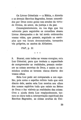 Os Livros Celestiais — a Bíblia, o Alcorão
e os demais Escritos Sagrados, foram concedidos por Deus como guias nas sendas da virtude Divina, do amor, da justiça e da paz.
Conseqüentemente, eu vos digo que vos
esforceis para seguirdes os conselhos desses
Livros Abençoados e de tal modo ordenardes
vossas vidas, que possais, seguindo os exemplos que vos foram demonstrados, tornardes
vós próprios, os santos do Altíssimo.
PAP, p. 51
*

*

5. Buscai, com todas as vossas energias, esta
Luz Celestial, para que tenhais a capacidade
de compreender as realidades, possais conhecer as coisas secretas de Deus, e assim os caminhos ocultos se tornem claros diante dos
vossos olhos.
Esta Luz pode ser comparada a um espelho, pois como o espelho reflete tudo que está
diante dele, assim esta Luz mostra aos olhos
dos nossos espíritos tudo que existe no Reino
de Deus e faz visíveis as realidades das coisas.
Com a ajuda desta Luz resplandecente, tornou-se clara toda a interpretação espiritual dos
Escritos Sagrados, as coisas ocultas do Uni39

 