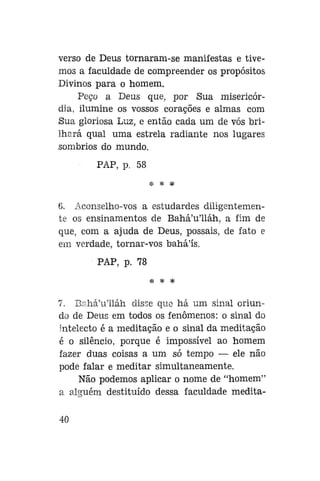 verso de Deus tornaram-se manifestas e tivemos a faculdade de compreender os propósitos
Divinos para o homem.
Peço a Deus que, por Sua misericórdia, ilumine os vossos corações e almas com
Sua gloriosa Luz, e então cada um de vós brilhará qual uma estrela radiante nos lugares
sombrios do mundo.
PAP, p. 58
* * *

6. Aconselho-vos a estudardes diligentemente os ensinamentos de Bahá'u'lláh, a fim de
que, com a ajuda de Deus, possais, de fato e
em verdade, tornar-vos bahá'ís.
PAP, p. 78
* * *

7. Bahá'u'lláh disse que há um sinal oriundo de Deus em todos os fenômenos: o sinal do
intelecto é a meditação e o sinal da meditação
é o silêncio, porque é impossível ao homem
fazer duas coisas a um só tempo — ele não
pode falar e meditar simultaneamente.
Não podemos aplicar o nome de "homem"
a alguém destituído dessa faculdade medita40

 