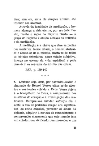 tiva; sem ela, seria ele simples animal, até
inferior aos animais.
Através da faculdade da meditação, o homem alcança a vida eterna; por seu intermédio, recebe o sopro do Espírito Santo — a
graça do Espírito é obtida através da reflexão
e da meditação.
A meditação é a chave que abre as portas
dos mistérios. Nesse estado, o homem abstraise e afasta-se de si mesmo, afasta-se de todos
os objetos exteriores; nesse estado subjetivo,
imerge no oceano da vida espiritual e pode
descobrir os segredos do íntimo das coisas.
PAP, p. 139-140

8. Louvado seja Deus, por haverdes ouvido o
chamado do Reino! Vossos olhos estão abertos e vos tendes volvido a Deus. Vosso objeto
é o beneplácito de Deus, a compreensão dos
mistérios do coração e a investigação das realidades. Cumpre-vos envidar esforços dia e
noite, a fim de poderdes chegar aos significados do reino celestial, perceber os sinais da
deidade, adquirir a certeza do conhecimento e
compreender claramente que este mundo tem
um criador, um vivificador, um provedor e um
41

 