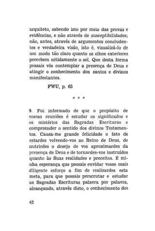 arquiteto, sabendo isto por meio das provas e
evidências, e não através de susceptibilidades;
não, antes, através de argumentos concludentes e verdadeira visão, isto é, visualizá-lo de
um modo tão claro quanto os olhos exteriores
percebem nitidamente o sol. Que desta forma
possais vós contemplar a presença de Deus e
atingir o conhecimento dos santos e divinos
manifestantes.
FWU, p. 65
* * *

9. Fui informado de que o propósito de
vossas reuniões é estudar os significados e
os mistérios das Sagradas Escrituras e
compreender o sentido dos divinos Testamentos. Causa-me grande felicidade o fato de
estardes volvendo-vos ao Reino de Deus, de
nutrirdes o desejo de vos aproximardes da
presença de Deus e de tornardes-vos instruídos
quanto às Suas realidades e preceitos. É minha esperança que possais envidar vosso mais
diligente esforço a fim de realizardes esta
meta, para que possais perscrutar e estudar
as Sagradas Escrituras palavra por palavra,
alcançando, através disto, o conhecimento dos
42

 