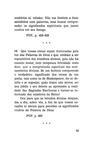 mistérios aí velados. Não vos limiteis a ficar
satisfeitos com palavras, mas buscai compreender os significados espirituais que jazem
ocultos em seu âmago.
PUP, p. 458-459
* * *

10. Que vossas almas sejam iluminadas pela
luz das Palavras de Deus e que venhais a ser
repositórios dos mistérios divinos, pois não há
consolo maior, nem tampouco felicidade mais
doce, que a compreensão espiritual dos ensinamentos divinos. Se um homem compreende
o verdadeiro significado dos versos de um
poeta, tais como os de Shakespeare, ele se deleita e se regozija; quão maior não devem ser
seu júbilo e seu deleite ao apreender a realidade das Sagradas Escrituras e tornar-se informado dos mistérios do Reino!
Ora para que as bênçãos divinas desçam,
dia a dia, sobre vós, a fim de que vossos corações se abram para perceber os significados
ocultos da Palavra de Deus.
PUP, p. 460
*

*

43

 