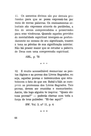 II. Os assuntos divinos são por demais profundos para que se possa expressá-los por
meio de meras palavras. Os ensinamentos celestiais são expressos através de parábolas, a
fim de serem compreendidos e preservados
para eras vindouras. Quando aqueles providos
de mentalidade espiritual imergem-se profundamente no oceano de seu significado, trazem
à tona as pérolas de sua significação interior.
Não há prazer maior que se estudar a palavra
de Deus com uma compreensão espiritual.
ABL, p. 78

12. É muito aconselhável memorizar os pontos lógicos e as provas dos Livros Sagrados, ou
seja, aquelas provas e testemunhos que estabelecem o fato de que em Bahá'u'lláh se cumprem as promessas dos Livros Sagrados. Tais
provas, devem ser reunidas e memorizadas.
Assim, tão logo alguém te inquira: "Quais são
tuas provas?" — poderás clamar com toda a
força de teus pulmões: "Ei-las aqui!"
SW, Vol. 3, n<? 11, p. 4
* * *

44

 