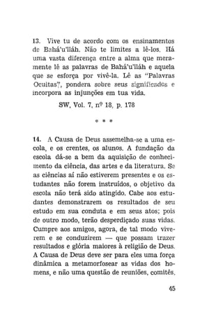 13. Vive tu de acordo com os ensinamentos
de Bahá'u'lláh. Não te limites a lê-los. Há
uma vasta diferença entre a alma que meramente lê as palavras de Bahá'u'lláh e aquela
que se esforça por vivê-la. Lê as "Palavras
Ocultas'?, pondera sobre seus significados e
incorpora as injunçoes em tua vida.
SW, Vol. 7, n<? 18, p. 178
* * *

14. A Causa de Deus assemelha-se a uma escola, e os crentes, os alunos. A fundação da
escola dá-se a bem da aquisição de conhecimento da ciência, das artes e da literatura. Se
as ciências aí não estiverem presentes e os estudantes não forem instruídos, o objetivo da
escola não terá sido atingido. Cabe aos estudantes demonstrarem os resultados de seu
estudo em sua conduta e em seus atos; pois
de outro modo, terão desperdiçado suas vidas.
Cumpre aos amigos, agora, de tal modo viverem e se conduzirem — que possam trazer
resultados e glória maiores à religião de Deus.
A Causa de Deus deve ser para eles uma força
dinâmica a metamorfosear as vidas dos homens, e não uma questão de reuniões, comitês.
45

 