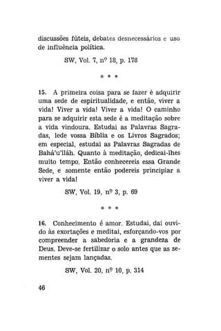 discussões fúteis, debates desnecessários e uso
de influência política.
SW, Vol. 7, n? 18, p. 178
* * *

15. A primeira coisa para se fazer é adquirir
uma sede de espiritualidade, e então, viver a
vida! Viver a vida! Viver a vida! O caminho
para se adquirir esta sede é a meditação sobre
a vida vindoura. Estudai as Palavras Sagradas, lede vossa Bíblia e os Livros Sagrados;
em especial, estudai as Palavras Sagradas de
Bahá'u'lláh. Quanto à meditação, dedicai-lhes
muito tempo. Então conhecereis essa Grande
Sede, e somente então podereis principiar a.
viver a vida!
SW, Vol. 19, n<? 3, p. 69
* * *

16. Conhecimento é amor. Estudai, dai ouvido às exortações e meditai, esforçando-vos por
compreender a sabedoria e a grandeza de
Deus. Deve-se fertilizar o solo antes que as sementes sejam lançadas.
SW, Vol. 20, n? 10, p. 314
46

 