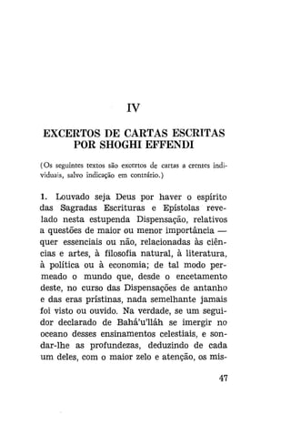 IV
EXCERTOS DE CARTAS ESCRITAS
POR SHOGHI EFFENDI
(Os seguintes textos são excertos de cartas a crentes individuais, salvo indicação em contrário.)

1. Louvado seja Deus por haver o espírito
das Sagradas Escrituras e Epístolas revelado nesta estupenda Dispensação, relativos
a questões de maior ou menor importância —
quer essenciais ou não, relacionadas às ciências e artes, à filosofia natural, à literatura,
à política ou à economia; de tal modo permeado o mundo que, desde o encetamento
deste, no curso das Dispensações de antanho
e das eras prístinas, nada semelhante jamais
foi visto ou ouvido. Na verdade, se um seguidor declarado de Bahá'u'lláh se imergir no
oceano desses ensinamentos celestiais, e sondar-lhe as profundezas, deduzindo de cada
um deles, com o maior zelo e atenção, os mis47

 