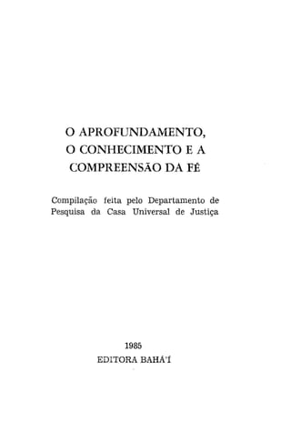 O APROFUNDAMENTO,
O CONHECIMENTO E A
COMPREENSÃO DA FÉ
Compilação feita pelo Departamento de
Pesquisa da Casa Universal de Justiça

1985
EDITORA BAHÁ'Í

 