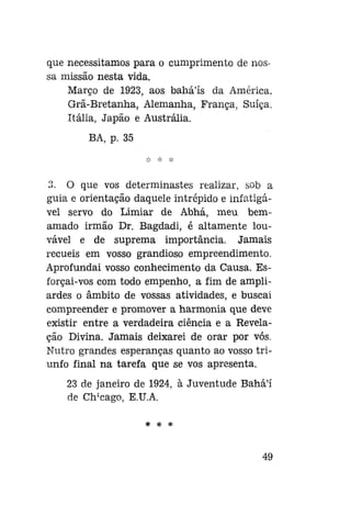 que necessitamos para o cumprimento de nossa missão nesta vida.
Março de 1923, aos bahá'ís da América,
Grã-Bretanha, Alemanha, França, Suíça.
Itália, Japão e Austrália.
BA, p. 35

3. O que vos determinastes realizar, sob a
guia e orientação daquele intrépido e infatigável servo do Limiar de Abhá, meu bemamado irmão Dr. Bagdadi, é altamente louvável e de suprema importância. Jamais
recueis em vosso grandioso empreendimento.
Aprofundai vosso conhecimento da Causa. Esforçai-vos com todo empenho, a fim de ampliardes o âmbito de vossas atividades, e buscai
compreender e promover a harmonia que deve
existir entre a verdadeira ciência e a Revelação Divina. Jamais deixarei de orar por vós.
Nutro grandes esperanças quanto ao vosso triunfo final na tarefa que se vos apresenta.
23 de janeiro de 1924, à Juventude Bahá'í
de Clrcago, E.U.A.
* *

*

49

 