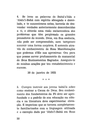 4. Se leres as palavras de Bahá'u'lláh e
'Abdu'1-Bahá com espírito abnegado e desvelado, e te concentrares nelas, haverás de desvendar verdades anteriormente desconhecidas
a ti, e obterás uma visão esclarecedora dos
problemas que têm perplexado os grandes
pensadores do mundo. Deus, em Sua essência,
não pode ser compreendido, nem tampouco
assumir uma forma corpórea. É somente através do conhecimento de Suas Manifestações
que podemos d'Ele nos aproximar. Oro para
que possas sorver profusamente do manancial
de Seus Ensinamentos Sagrados. Asseguro-te
de minhas orações por teu restabelecimento e
sucesso.
30 de janeiro de 1925
* * *

5. Cumpre instruir aos jovens baháls sobre
como ensinar a Causa de Deus. Seu conhecimento dos fundamentos da Fé deve ser aprofundado e o padrão de sua educação na ciência e na literatura deve experimentar elevação. É imperioso que se tornem completamente familiarizados com a linguagem utilizada
e o exemplo dado por 'Abdu'1-Bahá em Suas
50

 