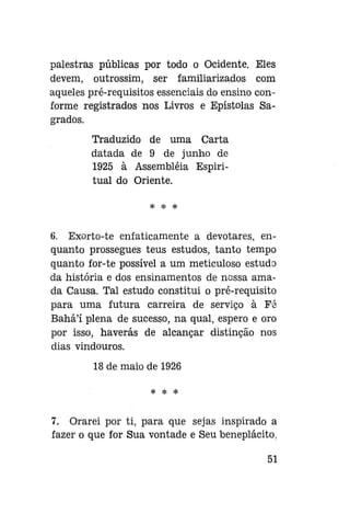 palestras públicas por todo o Ocidente. Eles
devem, outrossim, ser familiarizados com
aqueles pré-requisitos essenciais do ensino conforme registrados nos Livros e Epístolas Sagrados.
Traduzido de uma Carta
datada de 9 de junho de
1925 à Assembléia Espiritual do Oriente.
* * *

6. Exorto-te enfaticamente a devotares, enquanto prossegues teus estudos, tanto tempo
quanto for-te possível a um meticuloso estudo
da história e dos ensinamentos de nossa amada Causa. Tal estudo constitui o pré-requisito
para uma futura carreira de serviço à Fé
Bahá'í plena de sucesso, na qual, espero e oro
por isso, haverás de alcançar distinção nos
dias vindouros.
18 de maio de 1926
* * *

7. Orarei por ti, para que sejas inspirado a
fazer o que for Sua vontade e Seu beneplácito.
51

 