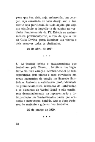 para que tua visão seja esclarecida, teu coração seja esvaziado de todo desejo vão e tua
mente seja purificada de tudo aquilo que seja
um obstáculo a irnpedir-te de captar as verdades fundamentais da Fé. Estude os ensinamentos profundamente, a fim de que a luz
da Guia Divina possa iluminar tua vereda e
dela remover todos os obstáculos.
26 de abril de 1927

8. As pessoas jovens e entusiasmadas que
trabalham pela Causa... habitam um lugar
terno em meu coração. Lembrar-me-ei de suas
esperanças, seus planos e suas atividades em
meus momentos de oração no Sagrado Santuário. Insto-os a estudarem profundamente
os pronunciamentos revelados de Bahá'u'lláh
e os discursos de 'Abdu'1-Bahá e não confiarem demasiadamente na representação e interpretação dos Ensinamentos dados por oradores e instrutores bahá'ís. Que o Todo Poderoso te sustente e guie em teu trabalho.
20 de março de 1929.
*

52

*

 