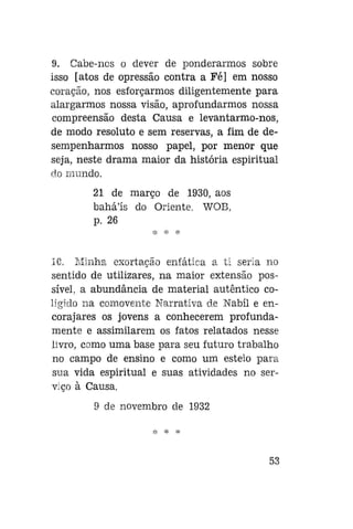9. Cabe-nos o dever de ponderarmos sobre
isso [atos de opressão contra a Fé] em nosso
coração, nos esforçarmos diligentemente para
alargarmos nossa visão, aprofundarmos nossa
compreensão desta Causa e levantarmo-nos,
de modo resoluto e sem reservas, a fim de desempenharmos nosso papel, por menor que
seja, neste drama maior da história espiritual
do mundo.
21 de março de 1930, aos
bahá'ís do Oriente. WOB,
p. 26

10. Minha exortação enfática a ti seria no
sentido de utilizares, na maior extensão possível, a abundância de material autêntico coligido na comovente Narrativa de Nabíl e encorajares os jovens a conhecerem profundamente e assimilarem os fatos relatados nesse
livro, como uma base para seu futuro trabalho
no campo de ensino e como um esteio para
sua vida espiritual e suas atividades no serviço à Causa.
9 de novembro de 1932

53

 