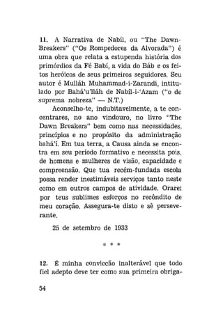 11. A Narrativa de Nabíl, ou "The DawnBreakers" ("Os Rompedores da Alvorada") é
uma obra que relata a estupenda história dos
primórdios da Fé Babí, a vida do Báb e os feitos heróicos de seus primeiros seguidores. Seu
autor é Mulláh Muhammad-i-Zarandi, intitulado por Bahá'u'lláh de Nabíl-i-'Azam ("o de
suprema nobreza" — N.T.)
Aconselho-te, indubitavelmente, a te concentrar es, no ano vindouro, no livro "The
Dawn Breakers" bem como nas necessidades,
princípios e no propósito da administração
bahá'í. Em tua terra, a Causa ainda se encontra em seu período formativo e necessita pois,
de homens e mulheres de visão, capacidade e
compreensão. Que tua recém-fundada escola
possa render inestimáveis serviços tanto neste
como em outros campos de atividade. Orarei
por teus sublimes esforços no recôndito de
meu coração. Assegura-te disto e sê perseverante.
25 de setembro de 1933

12. É minha convicção inalterável que todo
fiel adepto deve ter como sua primeira obriga54

 