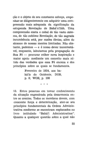 cão e o objeto de seu constante esforço, empenhar-se diligentemente em adquirir uma compreensão mais adequada da significação da
estupenda Revelação de Bahá'u'lláh. Uma
compreensão exata e cabal de tão vasto sistema, de tão sublime Revelação, de tão sagrada
incumbência está, por razões óbvias, além do
alcance de nossas mentes limitadas. Não obstante, podemos — e é nosso dever incontestável, enquanto, labutamos pela propagação de
Sua Fé — procurar colher nova inspiração e
maior apoio mediante um conceito mais nítido das verdades que essa Fé encena e dos
princípios sobre os quais se fundamenta.
Fevereiro de 1934, aos bahá'ís do Ocidente, DOB,
p. 8; WOB, p. 100

13. Estou pesaroso em tomar conhecimento
da situação engendrada pela desarmonia entre os crentes. Todos os membros devem, com
crescente força e determinação, ater-se aos
princípios fundamentais da Ordem Administrativa conforme se encontram explanados no
livro intitulado "Bahá'í Administration".
Quanto a qualquer questão sobre a qual não
55

 