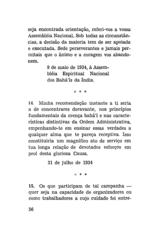 seja encontrada orientação, referi-vos a vossa
Assembléia Nacional. Sob todas as circunstâncias, a decisão da maioria tem de ser apoiada
e executada. Sede perseverantes e jamais permitais que o ânimo e a coragem vos abandonem.
9 de maio de 1934, à Assembléia Espiritual Nacional
dos Bahá'ís da índia.
* * *

14. Minha recomendação instante a ti seria
a de concentrares doravante, nos princípios
fundamentais da crença bahál e nas características distintivas da Ordem Administrativa,
empenhando-te em ensinar essas verdades a
qualquer alma que te pareça receptiva. Isso
constituiria um magnífico ato de serviço em
tua longa relação de devotados esforços em
prol desta gloriosa Causa.
31 de julho de 1934

15. Os que participam de tal campanha —
quer seja na capacidade de organizadores ou
como trabalhadores a cujo cuidado foi entre56

 