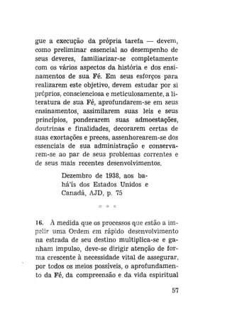gue a execução da própria tarefa — devem,
como preliminar essencial ao desempenho de
seus deveres, familiarizar-se completamente
com os vários aspectos da história e dos ensinamentos de sua Fé. Em seus esforços para
realizarem este objetivo, devem estudar por si
próprios, conscienciosa e meticulosamente, a literatura de sua Fé, aprofundarem-se em seus
ensinamentos, assimilarem suas leis e seus
princípios, ponderarem suas admoestações,
doutrinas e finalidades, decorarem certas de
suas exortações e preces, assenhorearem-se dos
essenciais de sua administração e conservarem-se ao par de seus problemas correntes e
de seus mais recentes desenvolvimentos.
Dezembro de 1938, aos bahá'ís dos Estados Unidos e
Canadá, AJD, p. 75

16. à medida que os processos que estão a impelir uma Ordem em rápido desenvolvimento
na estrada de seu destino multiplica-se e ganham impulso, deve-se dirigir atenção de forma crescente à necessidade vital de assegurar,
por todos os meios possíveis, o aprofundamento da Fé, da compreensão e da vida espiritual
57

 