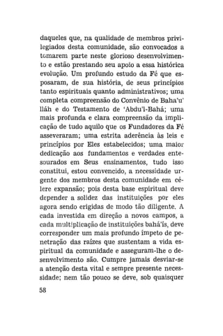 daqueles que, na qualidade de membros privilegiados desta comunidade, são convocados a
tomarem parte neste glorioso desenvolvimento e estão prestando seu apoio a essa histórica
evolução. Um profundo estudo da Fé que esposaram, de sua história, de seus princípios
tanto espirituais quanto administrativos; uma
completa compreensão do Convênio de Baha'u'
lláh e do Testamento de 'Abdu'1-Bahá; uma
mais profunda e clara compreensão da implicação de tudo aquilo que os Fundadores da Fé
asseveraram; uma estrita aderência às leis e
princípios por Eles estabelecidos; uma maior
dedicação aos fundamentos e verdades entesourados em Seus ensinamentos, tudo isso
constitui, estou convencido, a necessidade urgente dos membros desta comunidade em célere expansão; pois desta base espiritual deve
depender a solidez das instituições por eles
agora sendo erigidas de modo tão diligente. A
cada investida em direção a novos campos, a
cada multiplicação de instituições baháls, deve
corresponder um mais profundo ímpeto de penetração das raízes que sustentam a vida espiritual da comunidade e asseguram-lhe o desenvolvimento são. Cumpre jamais desviar-se
a atenção desta vital e sempre presente necessidade; nem tão pouco se deve, sob quaisquer
58

 