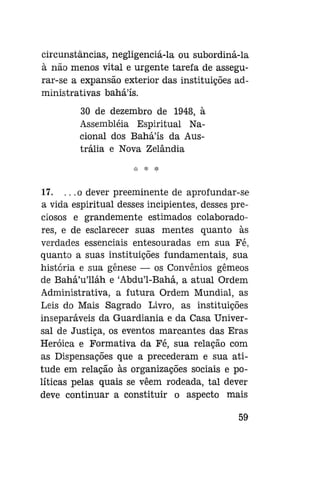 circunstâncias, negligenciá-la ou subordiná-la
à não menos vital e urgente tarefa de assegurar-se a expansão exterior das instituições administrativas baháls.
30 de dezembro de 1948, à
Assembléia Espiritual Nacional dos Baháls da Austrália e Nova Zelândia

17. .. .o dever preeminente de aprofundar-se
a vida espiritual desses incipientes, desses preciosos e grandemente estimados colaboradores, e de esclarecer suas mentes quanto às
verdades essenciais entesouradas em sua Fé,
quanto a suas instituições fundamentais, sua
história e sua gênese — os Convênios gêmeos
de Bahá'u'lláh e 'Abdu'1-Bahá, a atual Ordem
Administrativa, a futura Ordem Mundial, as
Leis do Mais Sagrado Livro, as instituições
inseparáveis da Guardiania e da Casa Universal de Justiça, os eventos marcantes das Eras
Heróica e Formativa da Fé, sua relação com
as Dispensações que a precederam e sua atitude em relação às organizações sociais e políticas pelas quais se vêem rodeada, tal dever
deve continuar a constituir o aspecto mais
59

 