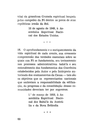 vital da grandiosa Cruzada espiritual lançada
pelos campeões da Fé dentre os povos de suas
repúblicas irmãs do Sul.
18 de agosto de 1949, à Assembléia Espiritual Nacional dos Estados Unidos.

18. O aprofundamento e o enriquecimento da
vida espiritual de cada crente, sua crescente
compreensão das verdades essenciais sobre as
quais sua Fé se fundamenta, seu treinamento
nos processos administrativos bahá'ís e seu
entendimento dos fundamentos dos Convênios
estabelecidos pelo Autor e pelo Intérprete autorizado dos ensinamentos da Causa — tais são
os objetivos que os representantes nacionais
que ombreiam a responsabilidade da edificação, do progresso e da consolidação dessas comunidades deveriam ter por supremos.
1." de março de 1958, à Assembléia Espiritual Nacional dos Bahá'ís da Austrália e da Nova Zelândia
^ *

60

 