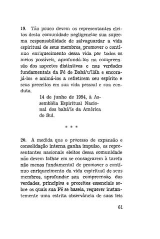 19. Tão pouco devem os representantes eleitos desta comunidade negligenciar sua suprema responsabilidade de salvaguardar a vida
espiritual de seus membros, promover o contínuo enriquecimento dessa vida por todos os
meios possíveis, aprofundá-los na compreensão dos aspectos distintivos e nas verdades
fundamentais da Fé de Bahá'u'lláh e encorajá-los e animá-los a refletirem seu espírito e
seus preceitos em sua vida pessoal e sua conduta.
14 de junho de 1954, à Assembléia Espiritual Nacional dos bahá'ís da América
do Sul.
* *

*

20. À medida que o processo de expansão e
consolidação interna ganha impulso, os representantes nacionais eleitos dessa comunidade
não devem falhar em se consagrarem à tarefa
não menos fundamental de promover o contínuo enriquecimento da vida espiritual de seus
membros, aprofundar sua compreensão das
verdades, princípios e preceitos essenciais sobre os quais sua Fé se baseia, requerer instantemente uma estrita observância de suas leis
61

 