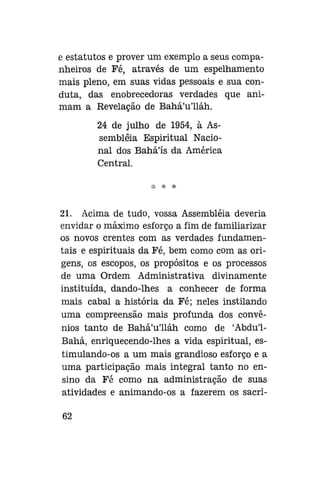 e estatutos e prover um exemplo a seus companheiros de Fé, através de um espelhamento
mais pleno, em suas vidas pessoais e sua conduta, das enobrecedoras verdades que animam a Revelação de Bahá'u'lláh.
24 de julho de 1954, à Assembléia Espiritual Nacional dos Bahá'ís da América
Central.
*

*

21. Acima de tudo, vossa Assembléia deveria
envidar o máximo esforço a fim de familiarizar
os novos crentes com as verdades fundamentais e espirituais da Fé, bem como com as origens, os escopos, os propósitos e os processos
de uma Ordem Administrativa divinamente
instituída, dando-lhes a conhecer de forma
mais cabal a história da Fé; neles instilando
uma compreensão mais profunda dos convênios tanto de Bahá'u'lláh como de 'Abdu'1Bahá, enriquecendo-lhes a vida espiritual, estimulando-os a um mais grandioso esforço e a
uma participação mais integral tanto no ensino da Fé como na administração de suas
atividades e animando-os a fazerem os sacri62

 