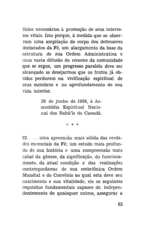 fícios necessários à promoção de seus interesses vitais. Isto porque, à medida que se observam uma ampliação do corpo dos defensores
declarados da Fé, um alargamento da base da
estrutura de sua Ordem Administrativa e
unia vasta difusão do renome da comunidade
que se ergue, um progresso paralelo deve ser
alcançado se desejarmos que os frutos já obtidos perdurem na vivificação espiritual de
seus membros e no aprofundamento de sua
vida interior.
26 de junho de 1956, à Assembléia Espiritual Nacional dos Bahá'ís do Canadá.
*

*

22. ... uma apreensão mais sólida das verdades essenciais da Fé; um estudo mais profundo de sua história e uma compreensão mais
cabal da gênese, da significação, do funcionamento, da atual condição e das realizações
contemporâneas de sua embriônica Ordem
Mundial e do Convênio ao qual esta deve seu
nascimento e sua vitalidade, eis os seguintes
requisitos fundamentais capazes de, independentemente de quaisquer outros, assegurar a
63

 