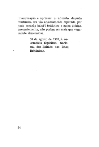 inauguração e apressar o advento daquela
venturosa era tão ansiosamente esperada por
todo coração bahá'í britânico e cujas glórias,
presentemente, não podem ser mais que vagamente discernidas.
30 de agosto de 1957, à Assembléia Espiritual Nacional dos Bahá'ís das Ilhas
Britânicas.

64

 