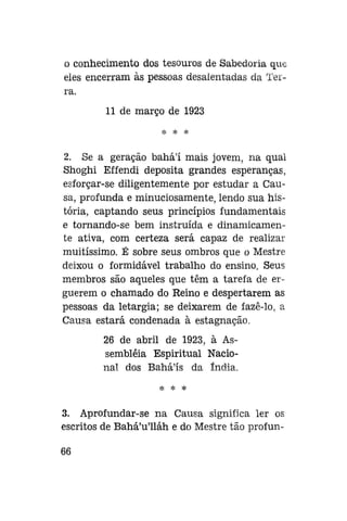 o conhecimento dos tesouros de Sabedoria que
eles encerram às pessoas desalentadas da Terra.
11 de março de 1923
;Jí

%

$c

2. Se a geração bahá'í mais jovem, na qual
Shoghi Effendi deposita grandes esperanças,
esforçar-se diligentemente por estudar a Causa, profunda e minuciosamente, lendo sua história, captando seus princípios fundamentais
e tornando-se bem instruída e dinamicamente ativa, com certeza será capaz de realizar
muitíssimo. É sobre seus ombros que o Mestre
deixou o formidável trabalho do ensino. Seus
membros são aqueles que têm a tarefa de erguerem o chamado do Reino e despertarem as
pessoas da letargia; se deixarem de fazê-lo, a
Causa estará condenada à estagnação.
26 de abril de 1923, à Assembléia Espiritual Nacional dos Bahá'ís da índia.
H=

*

*

3. Aprofundar-se na Causa significa ler os
escritos de Bahá'u'lláh e do Mestre tão profun66

 