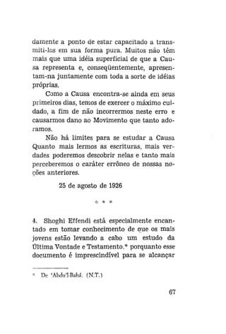 damente a ponto de estar capacitado a transmiti-los em sua forma pura. Muitos não têm
mais que uma idéia superficial de que a Causa representa e, conseqüentemente, apresentam-na juntamente com toda a sorte de idéias
próprias.
Como a Causa encontra-se ainda em seus
primeiros dias, temos de exercer o máximo cuidado, a fim de não incorrermos neste erro e
causarmos dano ao Movimento que tanto adoramos.
Não há limites para se estudar a Causa
Quanto mais lermos as escrituras, mais verdades poderemos descobrir nelas e tanto mais
perceberemos o caráter errôneo de nossas noções anteriores.
25 de agosto de 1926
:!:

=K

*

4. Shoghi Effendi está especialmente encantado em tomar conhecimento de que os mais
jovens estão levando a cabo um estudo da
Última Vontade e Testamento,* porquanto esse
documento é imprescindível para se alcançar
De 'Abdu'1-Bahá. (N.T.)
67

 