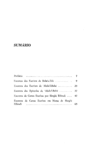 SUMÁRIO

Prefácio

7

Excertos dos Escritos de BaháVlláh

9

Excertos dos Escritos de 'Abdu'1-Bahá

23

Excertos das Epístolas de 'Abdul-BaVm

37

Excertos de Cartas Escritas por Shoghi Effendi . . . .

47

Excertos de Cartas Escritas em Nome de Shoghi
Effendi

65

 