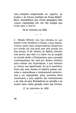 uma completa compreensão do espírito, da
missão e da futura condição da Causa Bahá'í.
Seria aconselhável que certas passagens lhes
fossem explanadas por um dos amigos que
esteja apto a fazê-lo.
28 de fevereiro de 1928

5. Shoghi Effendi não tem dúvidas de que
quanto mais estudares a Causa e seus ensinamentos, tanto mais compreenderas claramente
que missão ela tem para com este mundo nos
dias atuais. O Dr. Jowett, de Balliol, afirmou
com acerto que esta é a maior luz já surgida
no mundo desde o Cristianismo, que a geração
contemporânea lhe está por demais próxima
para avaliar sua importância e que somente
no futuro sua significação far-se-á manifesta.
Creio que nem mesmo os bahá'ís podem conceber a maravilhosa e fundamental metamorfose a ser engendrada pelos preceitos deste
movimento e pelo espírito dos ensinamentos
e da vida de seus Fundadores no coração e na
mente tanto desta geração como das futuras.
17 de dezembro de 1928

68

 