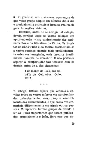 6. O guardião nutre sinceras esperanças de
que vosso grupo amplie em número dia a dia
e gradualmente principie a irradiar sua luz de
guia às regiões vizinhas.
Contudo, antes de se atingir tal estágio,
deveis, envidar todos os vossos esforços em
aprofundardes vosso conhecimento dos ensinamentos e da literatura da Causa. Os Escritos de Bahá'u'lláh e do Mestre assemelham-se
a vastos oceanos; quanto mais profundamente neles vos imergirdes, mais tesouros inestimáveis havereis de descobrir. E não podemos
aspirar a compartilhar tais tesouros com os
demais antes de a eles chegarmos.
4 de março de 1931, aos baháls de Columbus, Ohio,
E.UA.

7. Shoghi Effendi espera que venhais a envidar todos os vossos esforços em aprofundardes, primeiramente, vosso próprio conhecimento dos ensinamentos, e que então vos empenheis diligentemente em atrair outras pessoas. Cumpre-vos formar grupos de estudo e
ler os livros importantes que foram publicados, especialmente o íqán, livro esse que en69

 